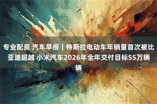 专业配资 汽车早报｜特斯拉电动车年销量首次被比亚迪超越 小米汽车2026年全年交付目标55万辆