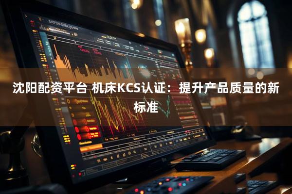 沈阳配资平台 机床KCS认证：提升产品质量的新标准