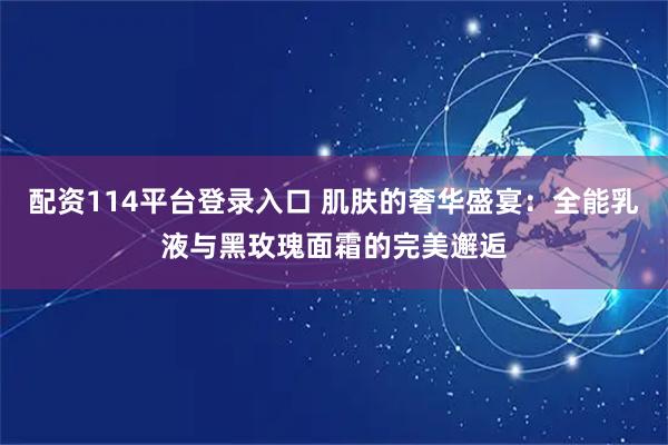 配资114平台登录入口 肌肤的奢华盛宴：全能乳液与黑玫瑰面霜的完美邂逅