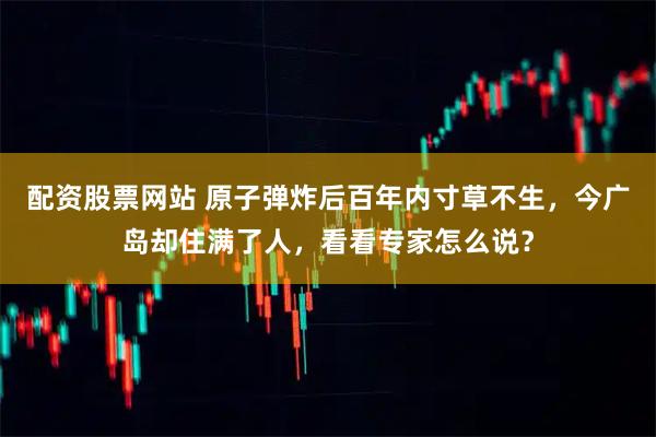 配资股票网站 原子弹炸后百年内寸草不生，今广岛却住满了人，看看专家怎么说？