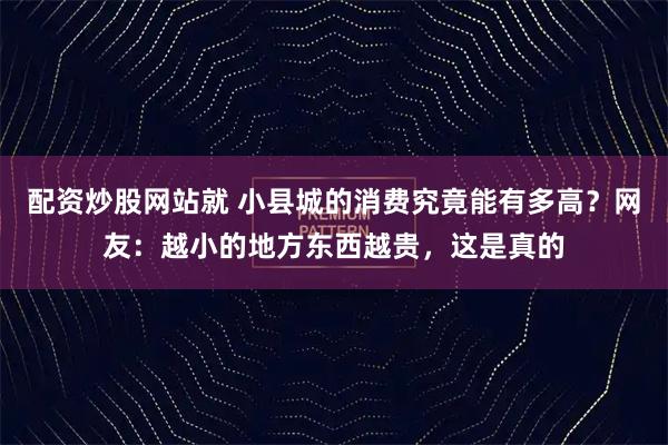 配资炒股网站就 小县城的消费究竟能有多高？网友：越小的地方东西越贵，这是真的