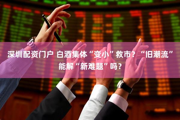 深圳配资门户 白酒集体“变小”救市？“旧潮流”能解“新难题”吗？