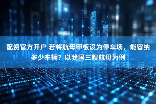 配资官方开户 若将航母甲板设为停车场，能容纳多少车辆？以我国三艘航母为例