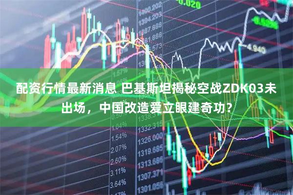 配资行情最新消息 巴基斯坦揭秘空战ZDK03未出场，中国改造爱立眼建奇功？