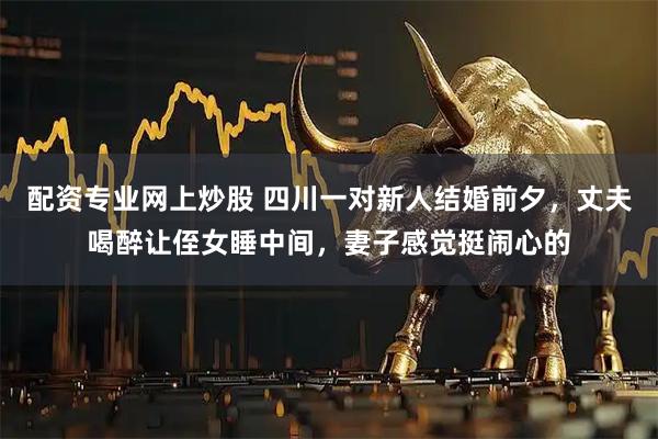 配资专业网上炒股 四川一对新人结婚前夕，丈夫喝醉让侄女睡中间，妻子感觉挺闹心的