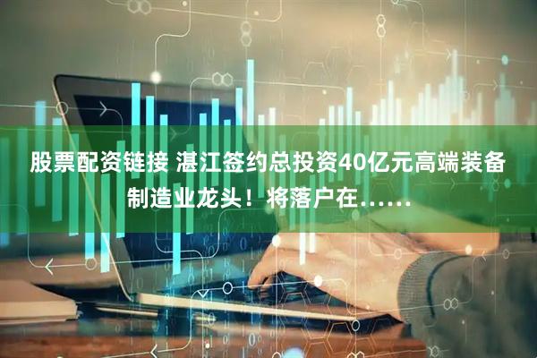 股票配资链接 湛江签约总投资40亿元高端装备制造业龙头！将落户在……