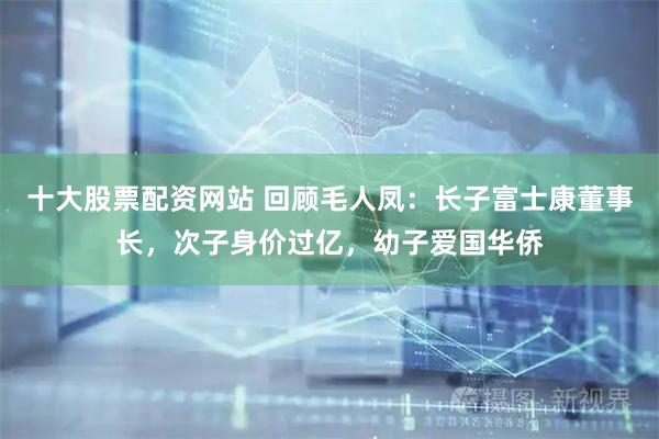 十大股票配资网站 回顾毛人凤：长子富士康董事长，次子身价过亿，幼子爱国华侨