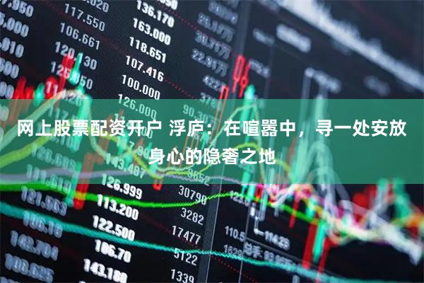 网上股票配资开户 浮庐：在喧嚣中，寻一处安放身心的隐奢之地