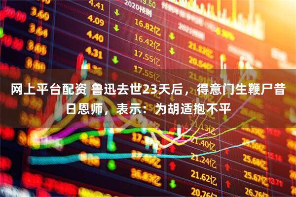 网上平台配资 鲁迅去世23天后，得意门生鞭尸昔日恩师，表示：为胡适抱不平