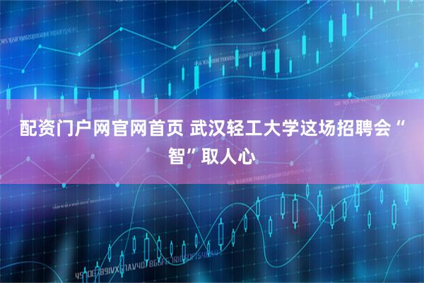 配资门户网官网首页 武汉轻工大学这场招聘会“智”取人心
