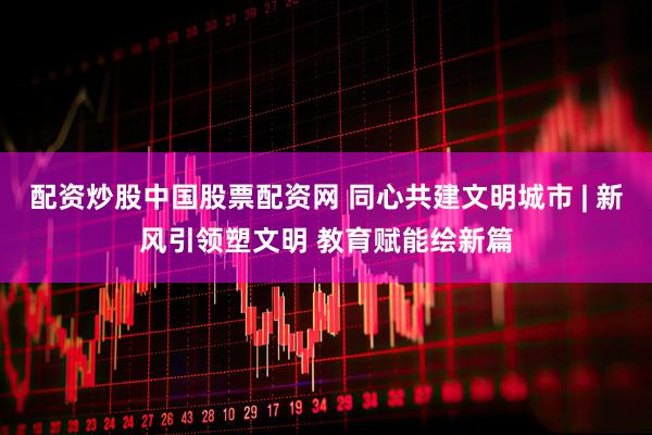 配资炒股中国股票配资网 同心共建文明城市 | 新风引领塑文明 教育赋能绘新篇