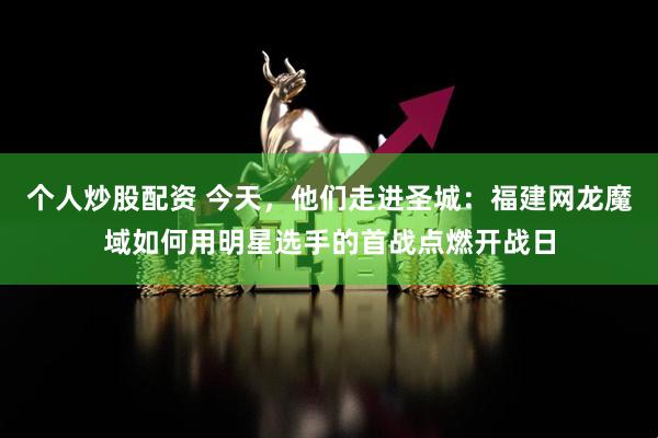 个人炒股配资 今天，他们走进圣城：福建网龙魔域如何用明星选手的首战点燃开战日