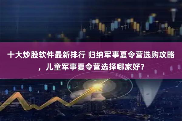 十大炒股软件最新排行 归纳军事夏令营选购攻略，儿童军事夏令营选择哪家好？