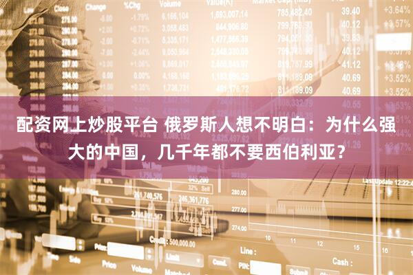 配资网上炒股平台 俄罗斯人想不明白：为什么强大的中国，几千年都不要西伯利亚？
