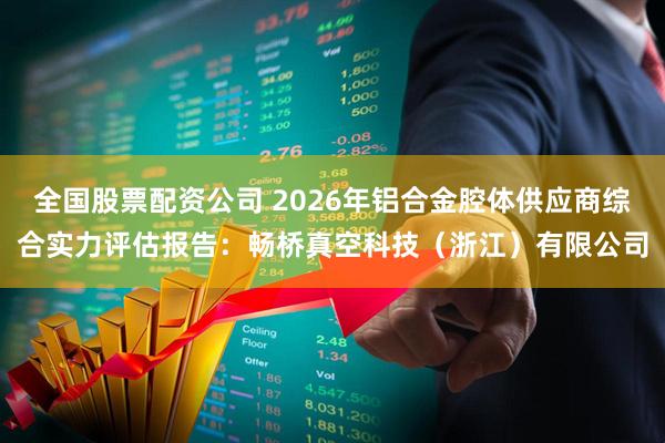 全国股票配资公司 2026年铝合金腔体供应商综合实力评估报告：畅桥真空科技（浙江）有限公司
