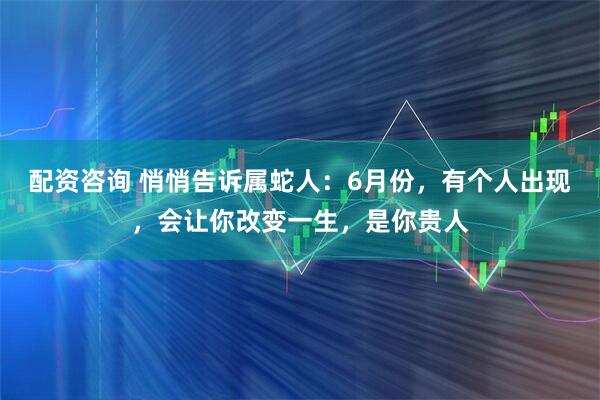 配资咨询 悄悄告诉属蛇人：6月份，有个人出现，会让你改变一生，是你贵人