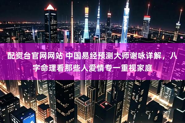 配资台官网网站 中国易经预测大师谢咏详解，八字命理看那些人爱情专一重视家庭