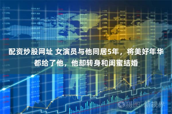 配资炒股网址 女演员与他同居5年，将美好年华都给了他，他却转身和闺蜜结婚