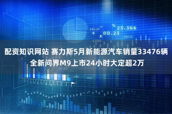 配资知识网站 赛力斯5月新能源汽车销量33476辆 全新问界M9上市24小时大定超2万