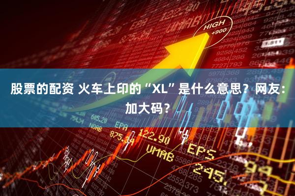 股票的配资 火车上印的“XL”是什么意思？网友：加大码？