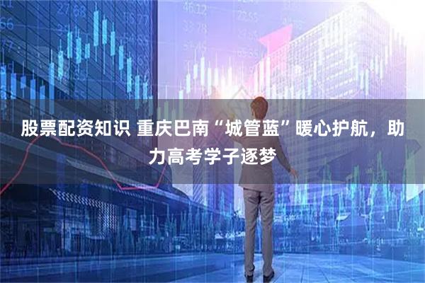 股票配资知识 重庆巴南“城管蓝”暖心护航，助力高考学子逐梦