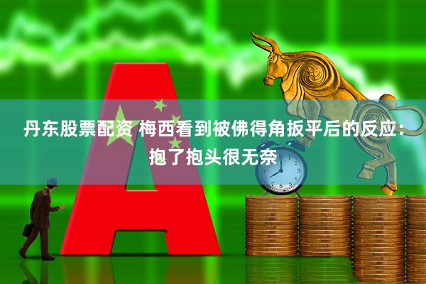 丹东股票配资 梅西看到被佛得角扳平后的反应：抱了抱头很无奈