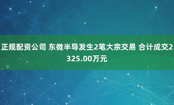 正规配资公司 东微半导发生2笔大宗交易 合计成交2325.00万元