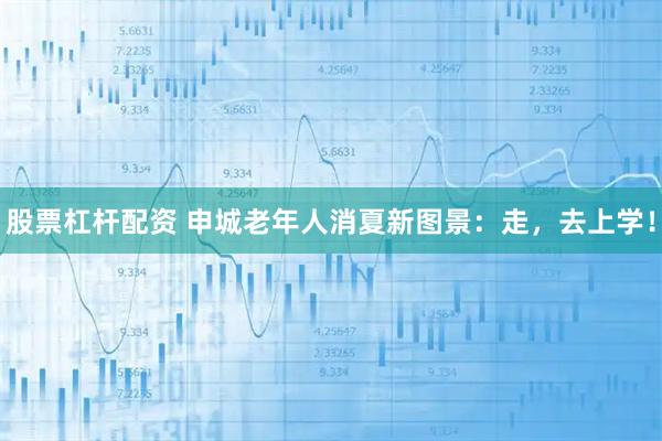 股票杠杆配资 申城老年人消夏新图景：走，去上学！